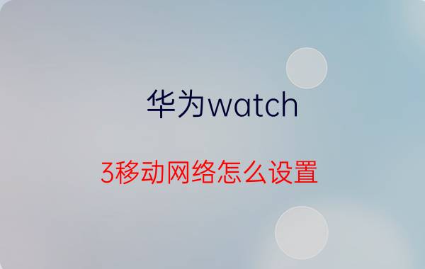 华为watch 3移动网络怎么设置 华为esim卡怎么使用？